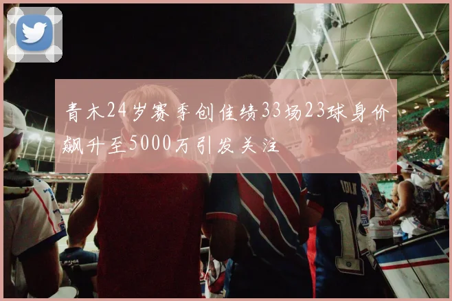 青木24岁赛季创佳绩33场23球身价飙升至5000万引发关注