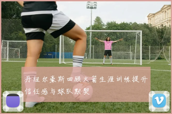 丹纽尔豪斯回顾火箭生涯训练提升信任感与球队默契
