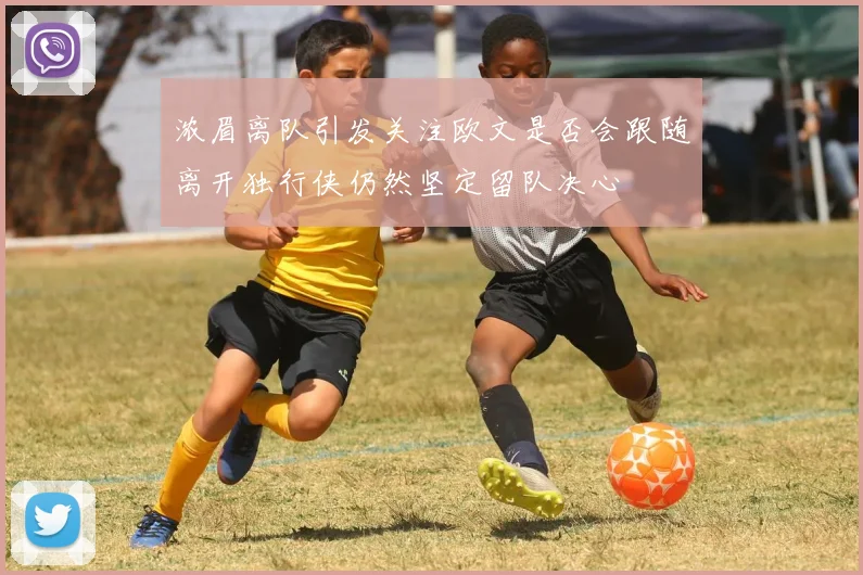 浓眉离队引发关注欧文是否会跟随离开独行侠仍然坚定留队决心