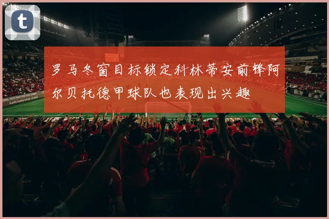 罗马冬窗目标锁定科林蒂安前锋阿尔贝托德甲球队也表现出兴趣