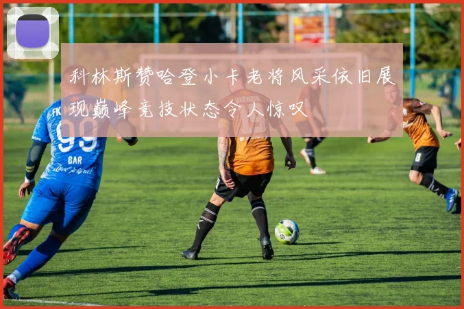 科林斯赞哈登小卡老将风采依旧展现巅峰竞技状态令人惊叹