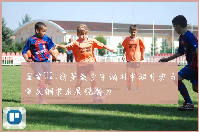 国安U21新星戴金宇试训中超升班马重庆铜梁龙展现潜力