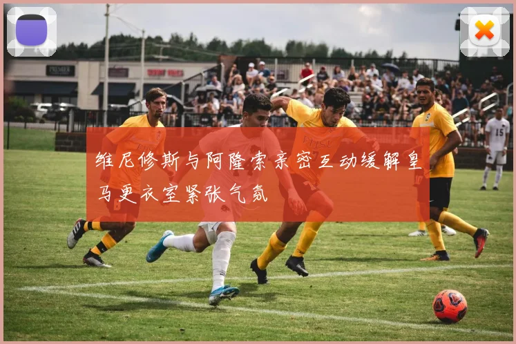 维尼修斯与阿隆索亲密互动缓解皇马更衣室紧张气氛