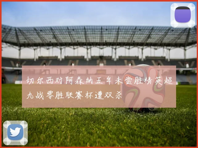 切尔西对阿森纳五年未尝胜绩英超九战零胜联赛杯遭双杀