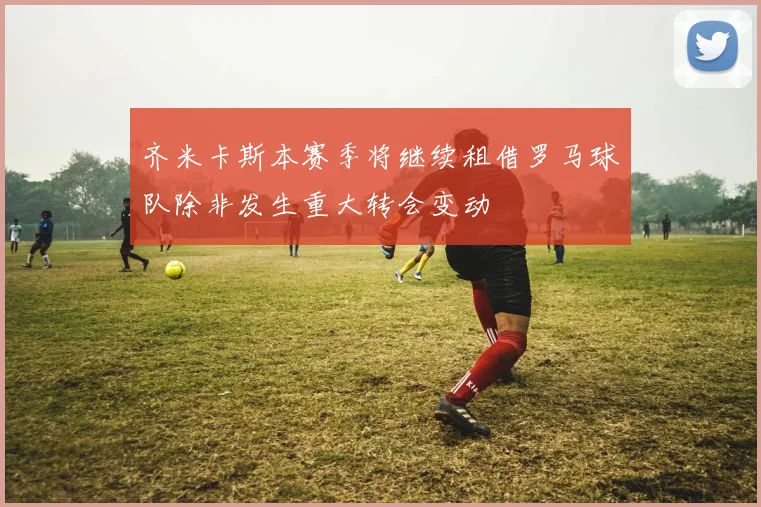 齐米卡斯本赛季将继续租借罗马球队除非发生重大转会变动