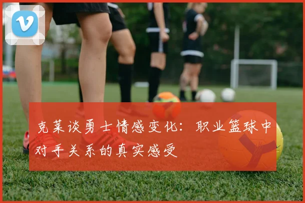 克莱谈勇士情感变化：职业篮球中对手关系的真实感受