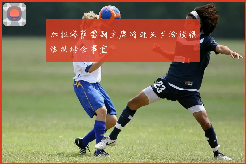 加拉塔萨雷副主席将赴米兰洽谈福法纳转会事宜