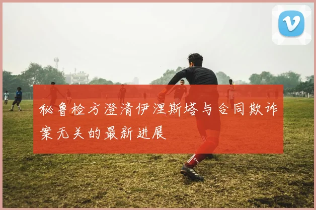 秘鲁检方澄清伊涅斯塔与合同欺诈案无关的最新进展