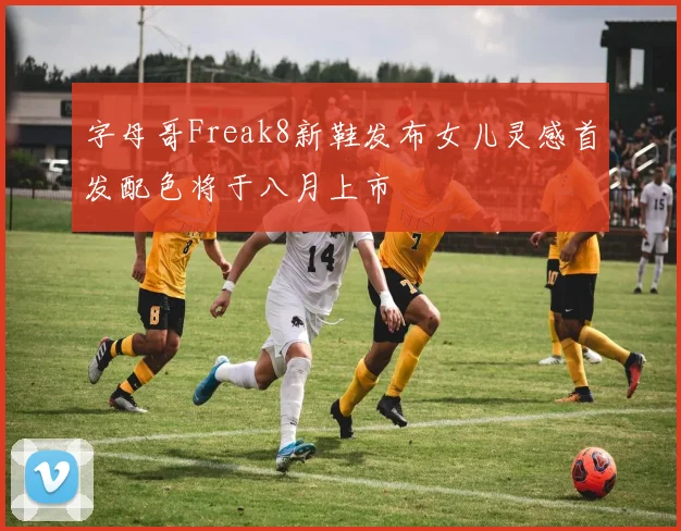 字母哥Freak8新鞋发布女儿灵感首发配色将于八月上市
