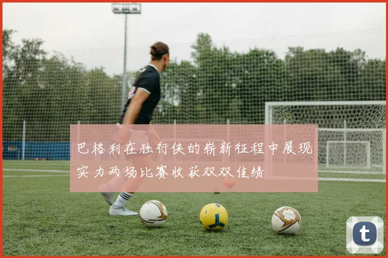 巴格利在独行侠的崭新征程中展现实力两场比赛收获双双佳绩