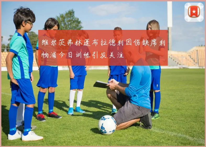 维尔茨弗林蓬布拉德利因伤缺席利物浦今日训练引发关注