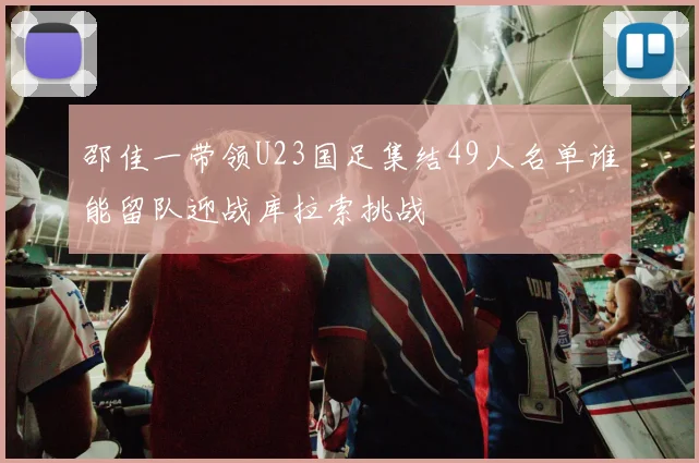 邵佳一带领U23国足集结49人名单谁能留队迎战库拉索挑战