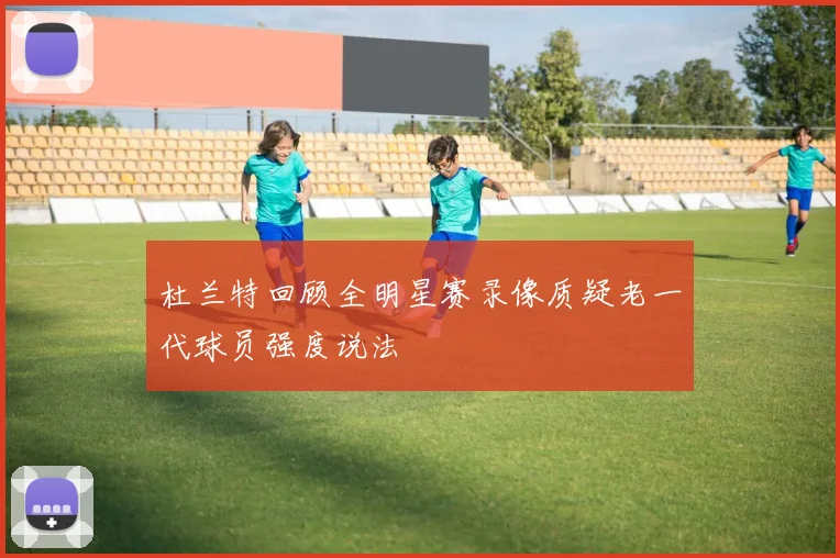 杜兰特回顾全明星赛录像质疑老一代球员强度说法
