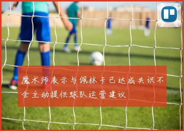 魔术师表示与佩林卡已达成共识不会主动提供球队运营建议
