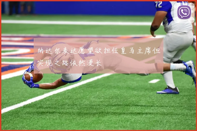 纳达尔表达愿望欲担任皇马主席但实现之路依然漫长