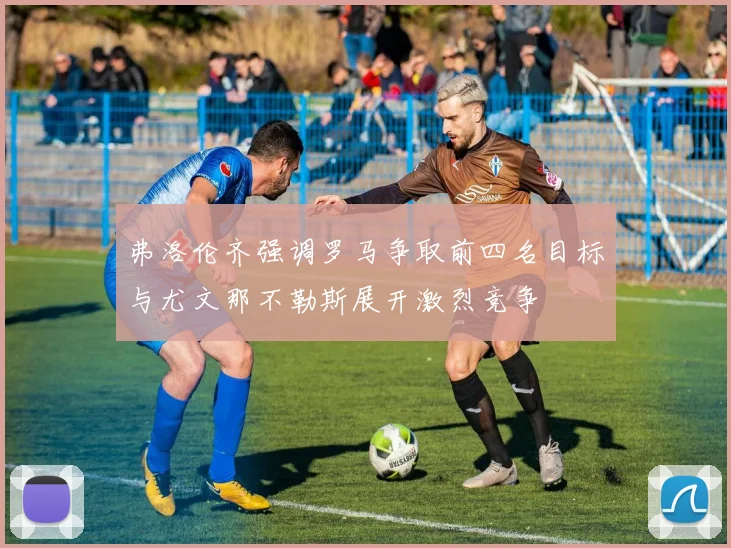 弗洛伦齐强调罗马争取前四名目标与尤文那不勒斯展开激烈竞争
