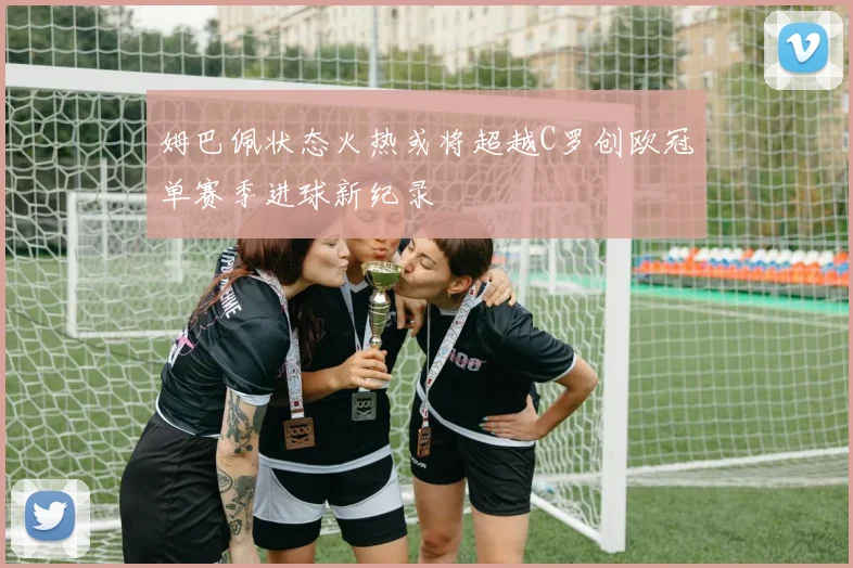 姆巴佩状态火热或将超越C罗创欧冠单赛季进球新纪录