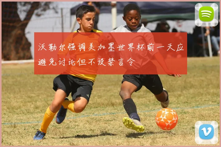 沃勒尔强调美加墨世界杯前一天应避免讨论但不设禁言令