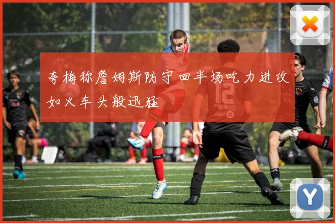 夸梅称詹姆斯防守回半场吃力进攻如火车头般迅猛