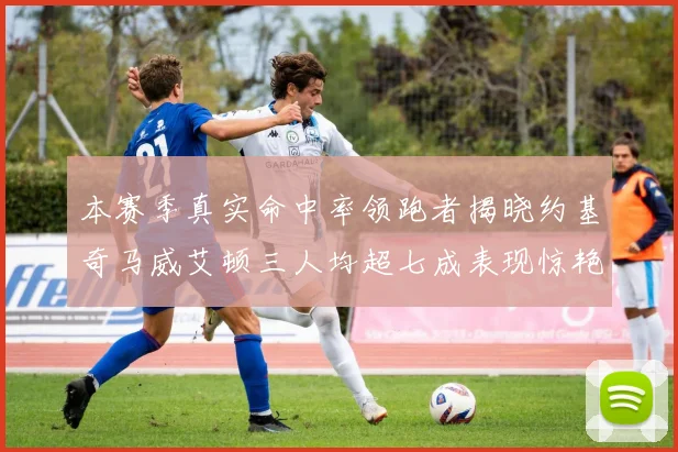 本赛季真实命中率领跑者揭晓约基奇马威艾顿三人均超七成表现惊艳