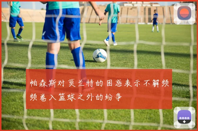帕森斯对莫兰特的困惑表示不解频频卷入篮球之外的纷争