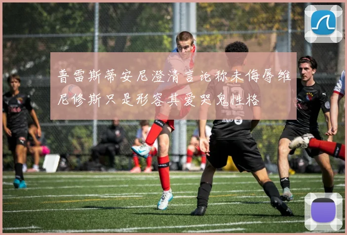 普雷斯蒂安尼澄清言论称未侮辱维尼修斯只是形容其爱哭鬼性格