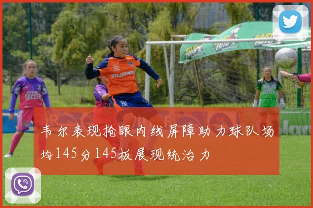韦尔表现抢眼内线屏障助力球队场均145分145板展现统治力