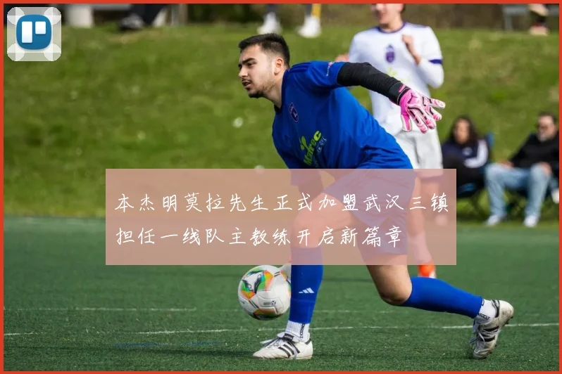 本杰明莫拉先生正式加盟武汉三镇担任一线队主教练开启新篇章