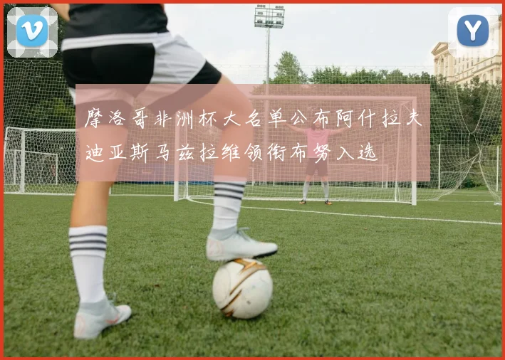 摩洛哥非洲杯大名单公布阿什拉夫迪亚斯马兹拉维领衔布努入选