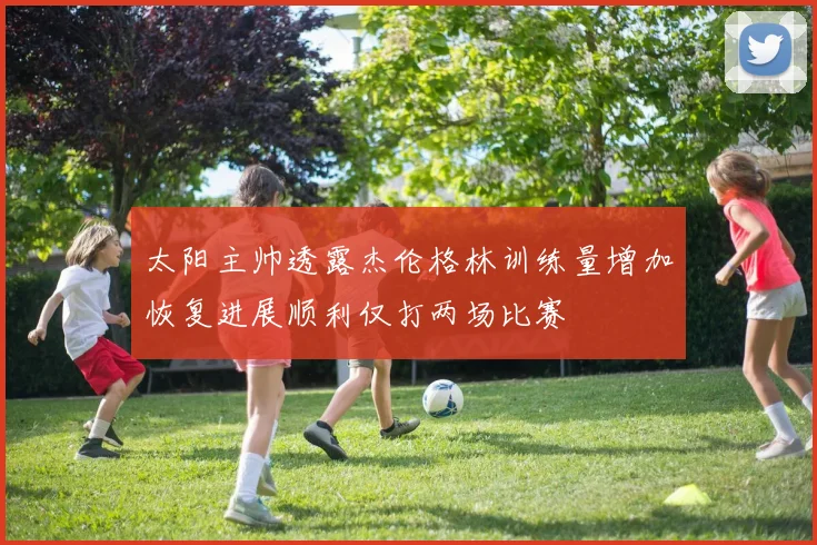 太阳主帅透露杰伦格林训练量增加恢复进展顺利仅打两场比赛