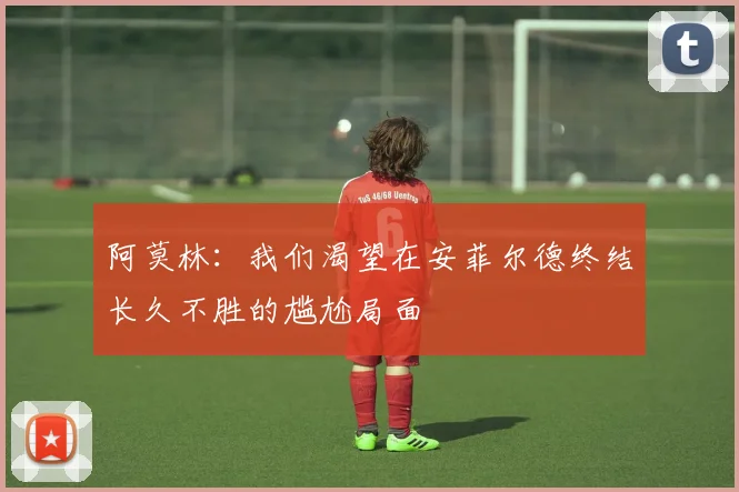 阿莫林：我们渴望在安菲尔德终结长久不胜的尴尬局面