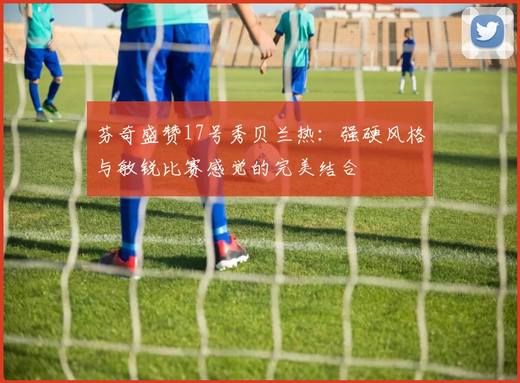 芬奇盛赞17号秀贝兰热：强硬风格与敏锐比赛感觉的完美结合