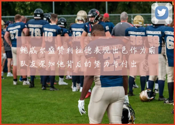 鲍威尔盛赞利拉德表现出色作为前队友深知他背后的努力与付出