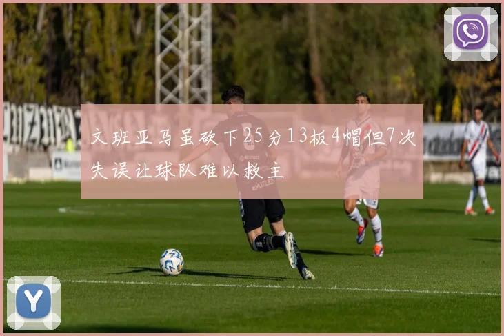 文班亚马虽砍下25分13板4帽但7次失误让球队难以救主