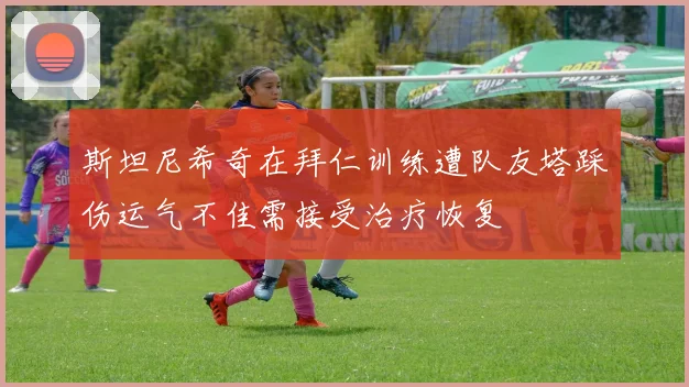 斯坦尼希奇在拜仁训练遭队友塔踩伤运气不佳需接受治疗恢复