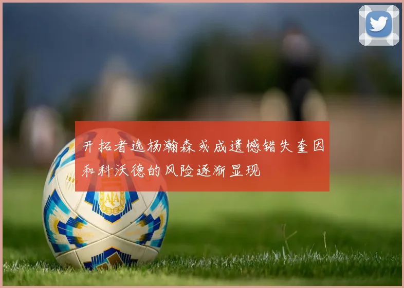 开拓者选杨瀚森或成遗憾错失奎因和科沃德的风险逐渐显现