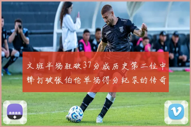 文班半场狂砍37分成历史第二位中锋打破张伯伦单场得分纪录的传奇时刻