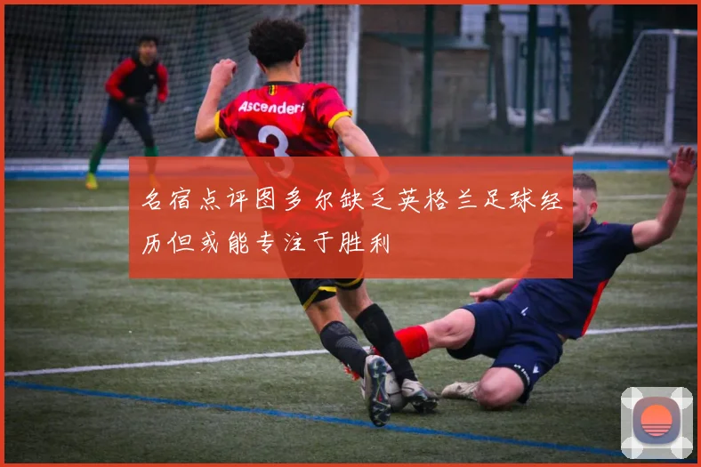 名宿点评图多尔缺乏英格兰足球经历但或能专注于胜利