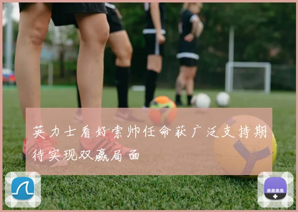 英力士看好索帅任命获广泛支持期待实现双赢局面