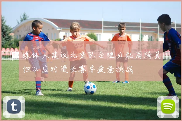 媒体人建议北京队合理分配周琦负担以应对漫长赛季疲惫挑战