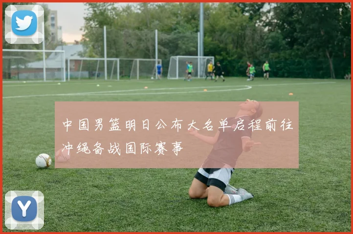 中国男篮明日公布大名单启程前往冲绳备战国际赛事